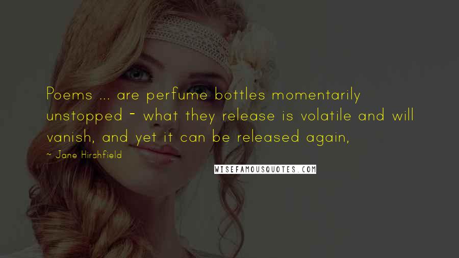 Jane Hirshfield Quotes: Poems ... are perfume bottles momentarily unstopped - what they release is volatile and will vanish, and yet it can be released again,
