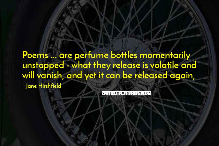 Jane Hirshfield Quotes: Poems ... are perfume bottles momentarily unstopped - what they release is volatile and will vanish, and yet it can be released again,