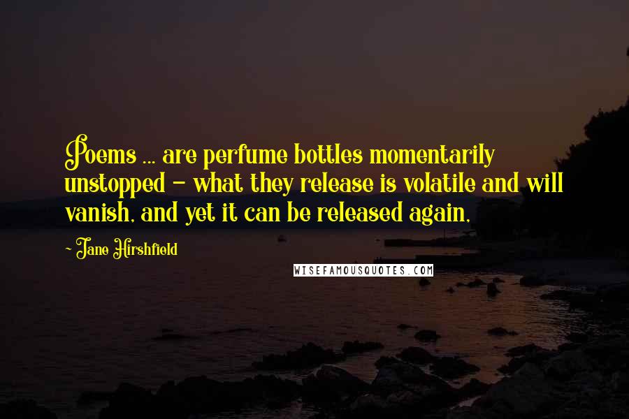 Jane Hirshfield Quotes: Poems ... are perfume bottles momentarily unstopped - what they release is volatile and will vanish, and yet it can be released again,