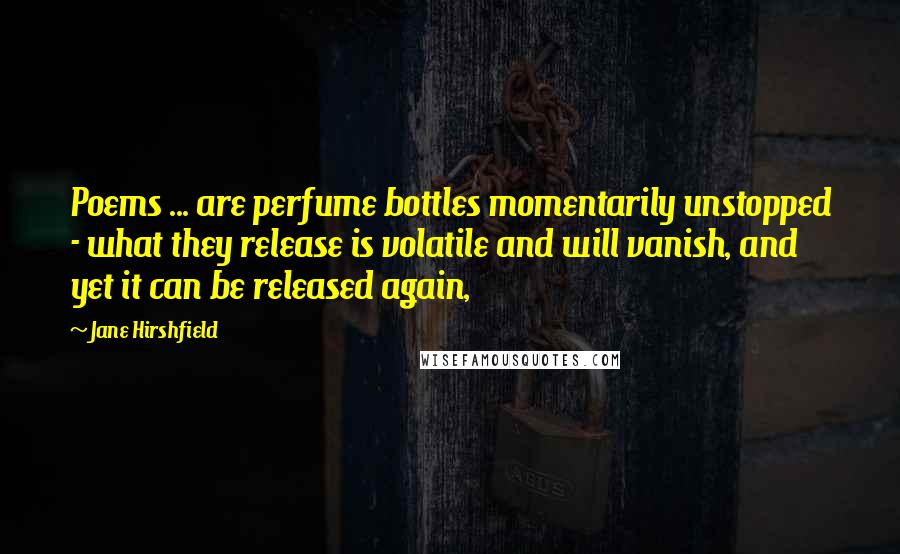 Jane Hirshfield Quotes: Poems ... are perfume bottles momentarily unstopped - what they release is volatile and will vanish, and yet it can be released again,