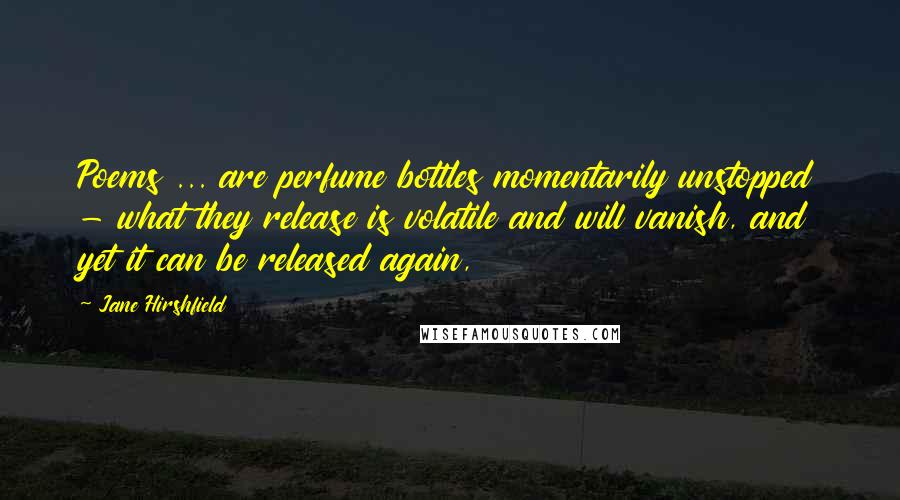 Jane Hirshfield Quotes: Poems ... are perfume bottles momentarily unstopped - what they release is volatile and will vanish, and yet it can be released again,