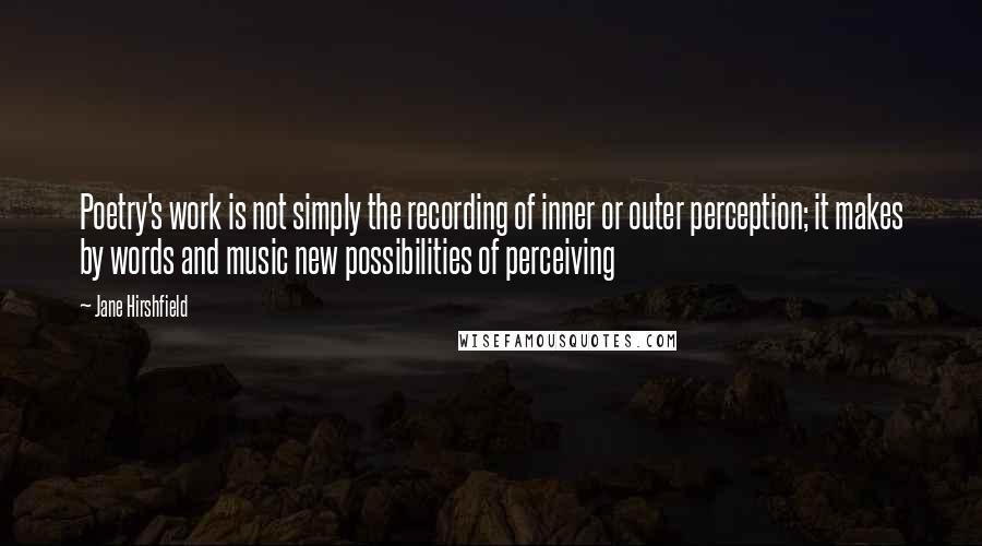 Jane Hirshfield Quotes: Poetry's work is not simply the recording of inner or outer perception; it makes by words and music new possibilities of perceiving