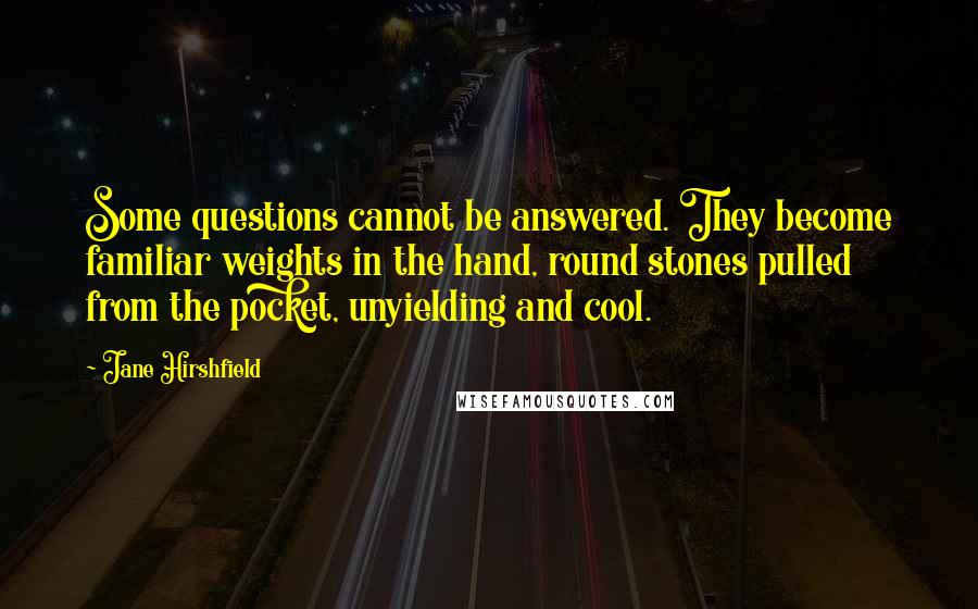 Jane Hirshfield Quotes: Some questions cannot be answered. They become familiar weights in the hand, round stones pulled from the pocket, unyielding and cool.