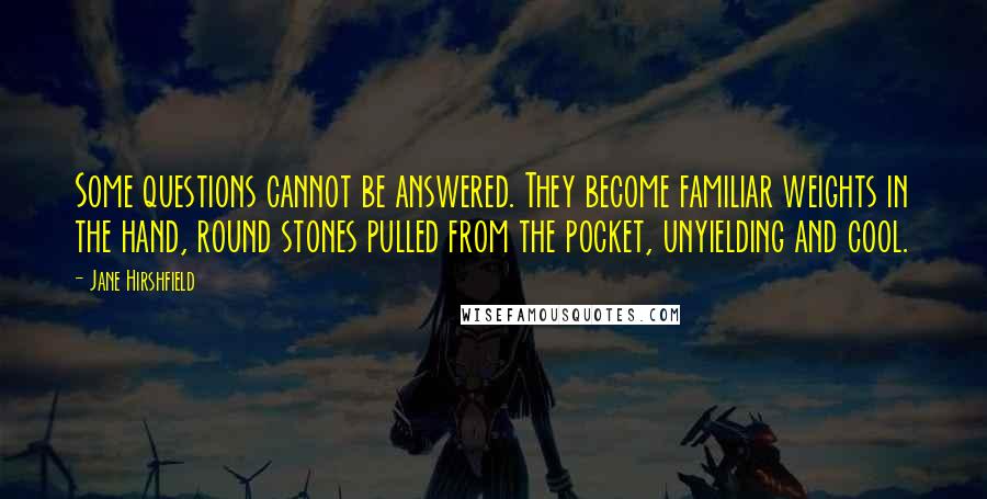 Jane Hirshfield Quotes: Some questions cannot be answered. They become familiar weights in the hand, round stones pulled from the pocket, unyielding and cool.