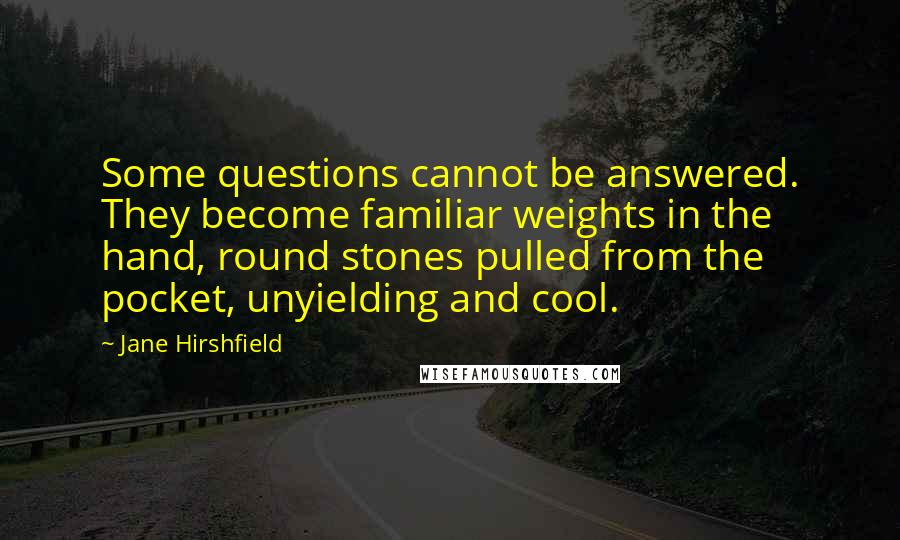 Jane Hirshfield Quotes: Some questions cannot be answered. They become familiar weights in the hand, round stones pulled from the pocket, unyielding and cool.