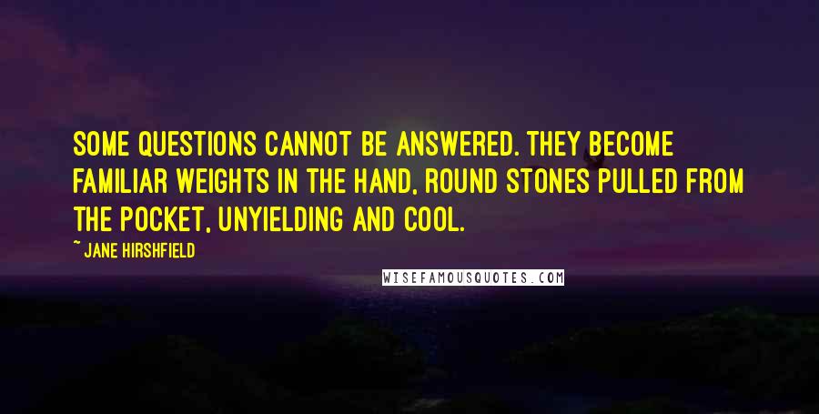 Jane Hirshfield Quotes: Some questions cannot be answered. They become familiar weights in the hand, round stones pulled from the pocket, unyielding and cool.