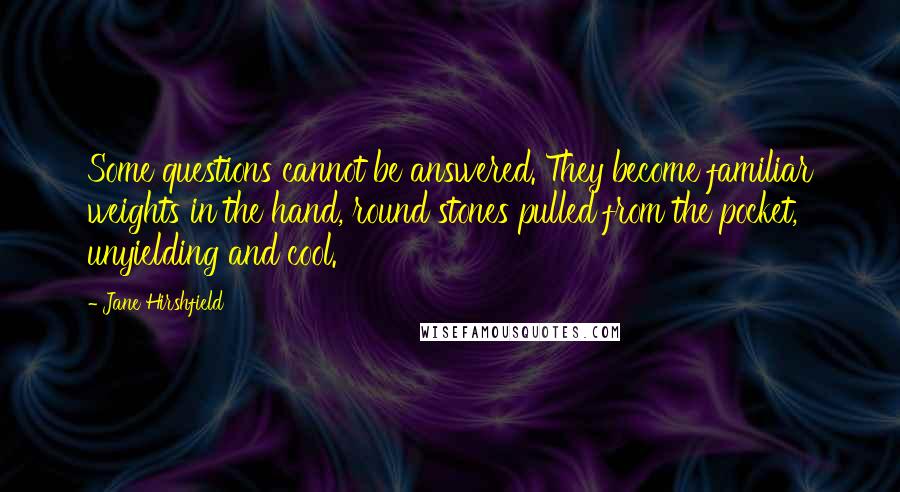 Jane Hirshfield Quotes: Some questions cannot be answered. They become familiar weights in the hand, round stones pulled from the pocket, unyielding and cool.