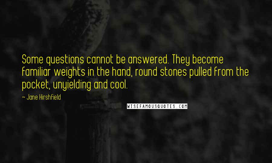 Jane Hirshfield Quotes: Some questions cannot be answered. They become familiar weights in the hand, round stones pulled from the pocket, unyielding and cool.