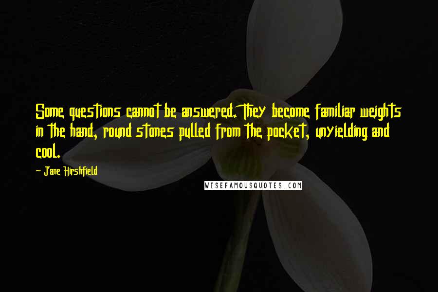 Jane Hirshfield Quotes: Some questions cannot be answered. They become familiar weights in the hand, round stones pulled from the pocket, unyielding and cool.