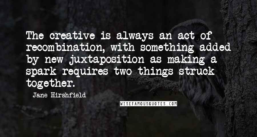 Jane Hirshfield Quotes: The creative is always an act of recombination, with something added by new juxtaposition-as making a spark requires two things struck together.