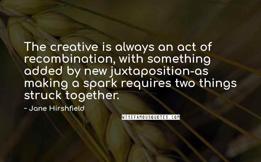 Jane Hirshfield Quotes: The creative is always an act of recombination, with something added by new juxtaposition-as making a spark requires two things struck together.