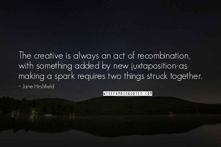 Jane Hirshfield Quotes: The creative is always an act of recombination, with something added by new juxtaposition-as making a spark requires two things struck together.