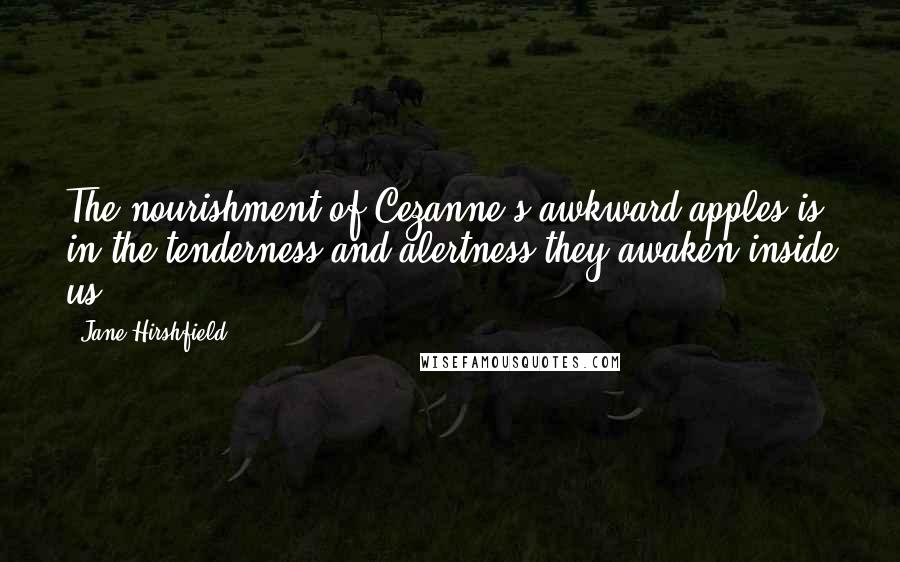 Jane Hirshfield Quotes: The nourishment of Cezanne's awkward apples is in the tenderness and alertness they awaken inside us.