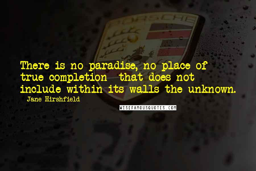 Jane Hirshfield Quotes: There is no paradise, no place of true completion  that does not include within its walls the unknown.