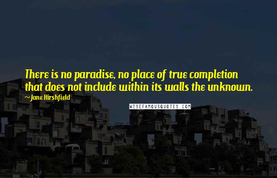 Jane Hirshfield Quotes: There is no paradise, no place of true completion  that does not include within its walls the unknown.