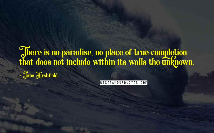 Jane Hirshfield Quotes: There is no paradise, no place of true completion  that does not include within its walls the unknown.