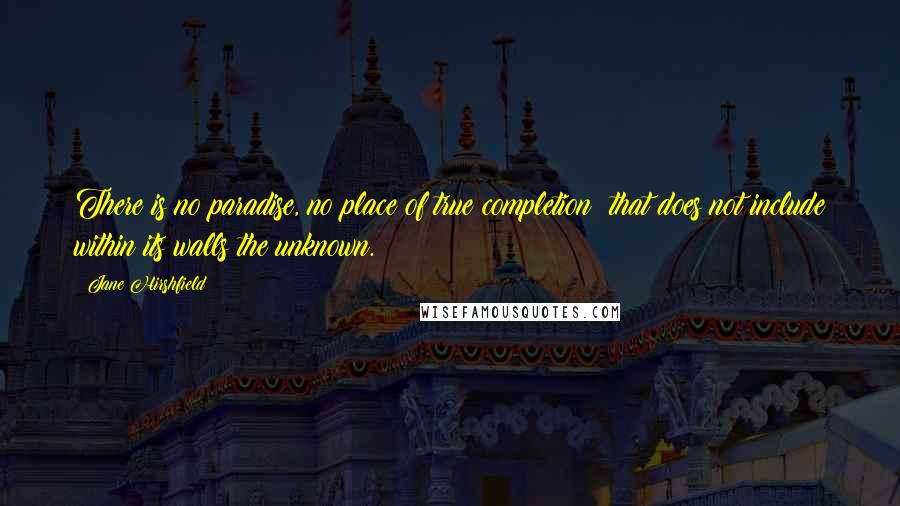 Jane Hirshfield Quotes: There is no paradise, no place of true completion  that does not include within its walls the unknown.