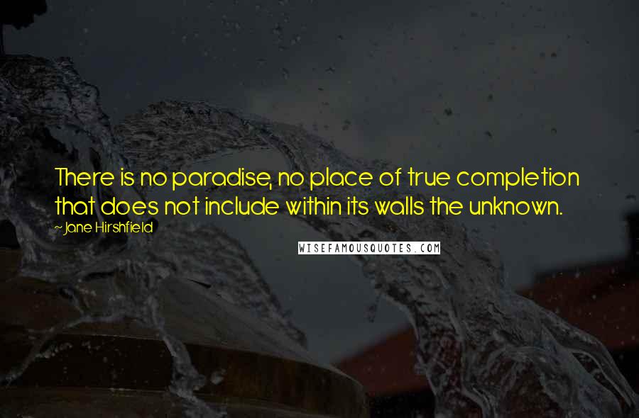 Jane Hirshfield Quotes: There is no paradise, no place of true completion  that does not include within its walls the unknown.