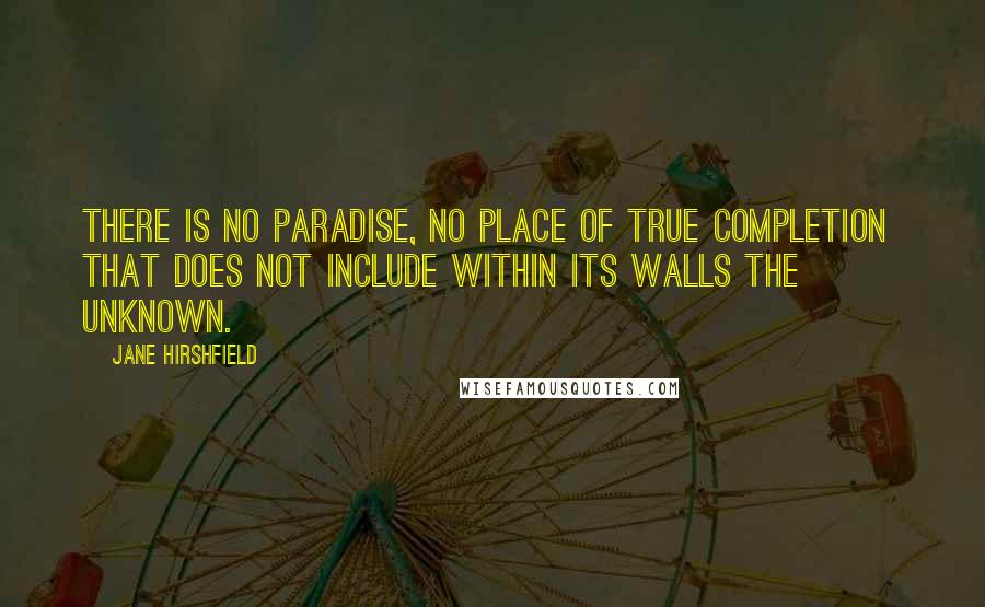 Jane Hirshfield Quotes: There is no paradise, no place of true completion  that does not include within its walls the unknown.