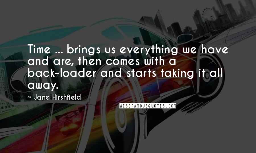 Jane Hirshfield Quotes: Time ... brings us everything we have and are, then comes with a back-loader and starts taking it all away.