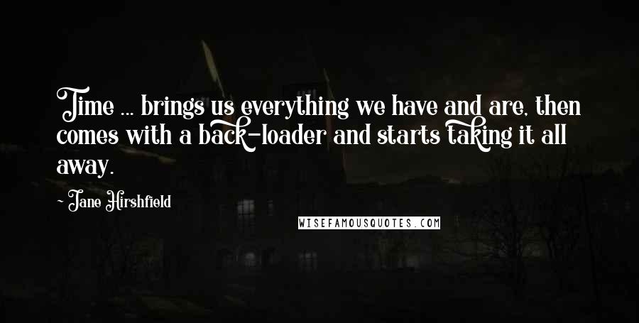 Jane Hirshfield Quotes: Time ... brings us everything we have and are, then comes with a back-loader and starts taking it all away.