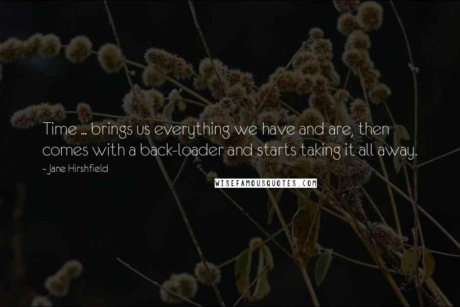 Jane Hirshfield Quotes: Time ... brings us everything we have and are, then comes with a back-loader and starts taking it all away.