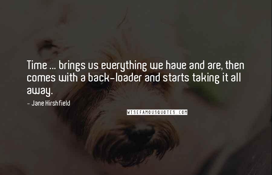 Jane Hirshfield Quotes: Time ... brings us everything we have and are, then comes with a back-loader and starts taking it all away.