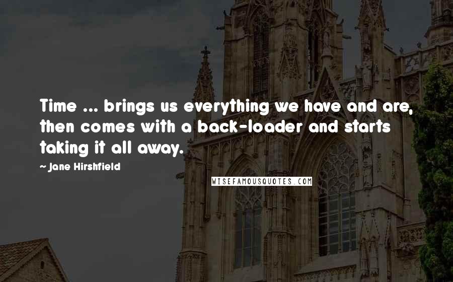 Jane Hirshfield Quotes: Time ... brings us everything we have and are, then comes with a back-loader and starts taking it all away.