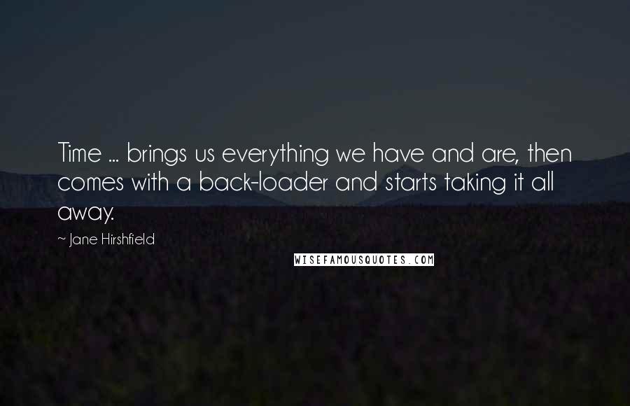 Jane Hirshfield Quotes: Time ... brings us everything we have and are, then comes with a back-loader and starts taking it all away.