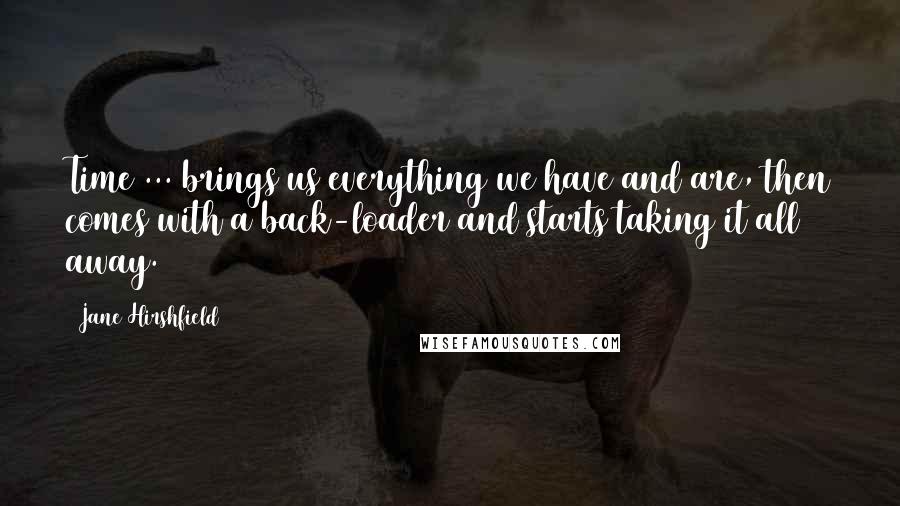 Jane Hirshfield Quotes: Time ... brings us everything we have and are, then comes with a back-loader and starts taking it all away.