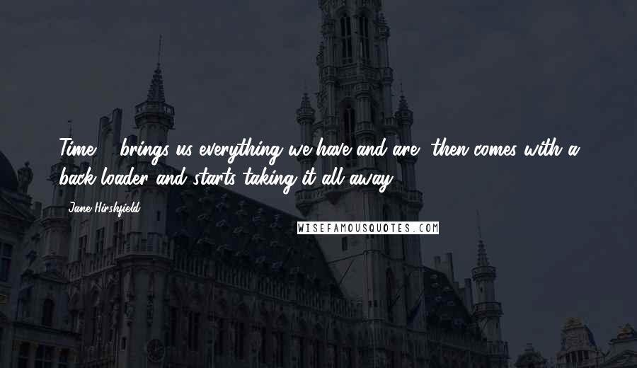 Jane Hirshfield Quotes: Time ... brings us everything we have and are, then comes with a back-loader and starts taking it all away.