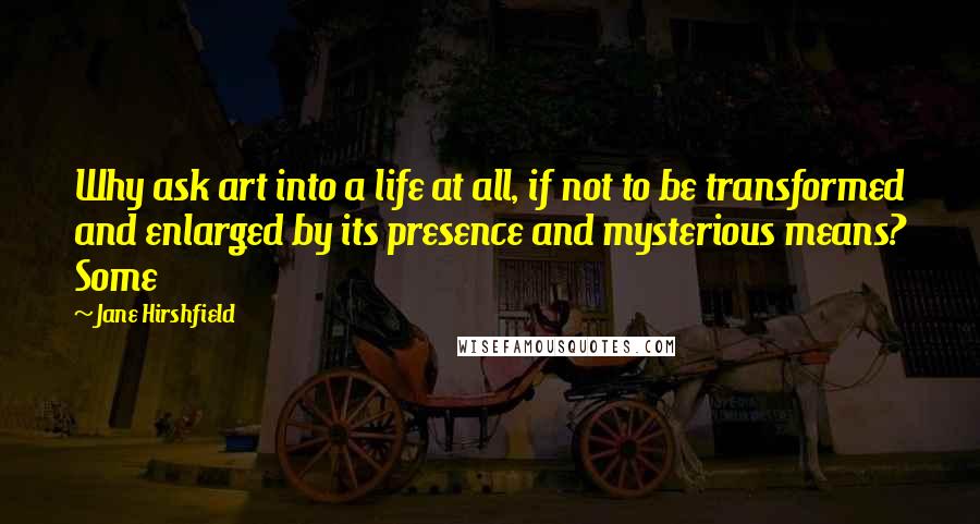 Jane Hirshfield Quotes: Why ask art into a life at all, if not to be transformed and enlarged by its presence and mysterious means? Some