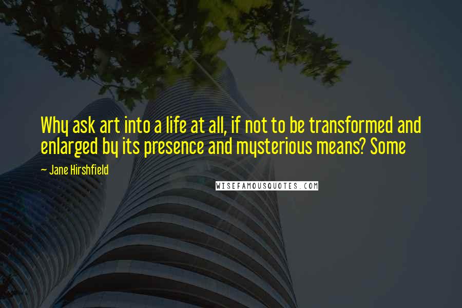 Jane Hirshfield Quotes: Why ask art into a life at all, if not to be transformed and enlarged by its presence and mysterious means? Some