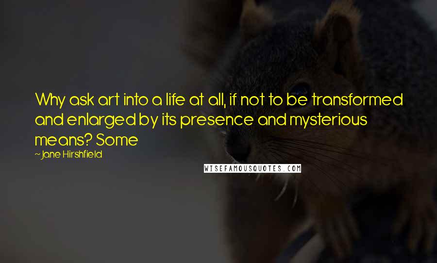 Jane Hirshfield Quotes: Why ask art into a life at all, if not to be transformed and enlarged by its presence and mysterious means? Some