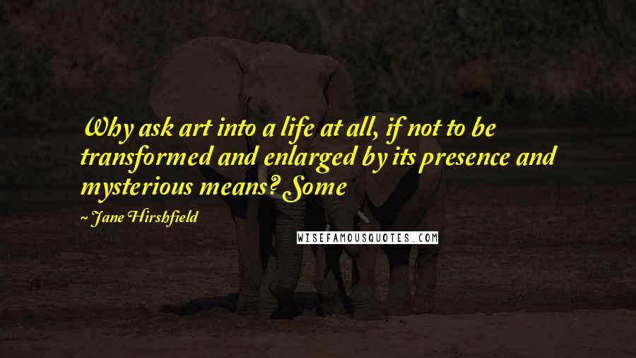 Jane Hirshfield Quotes: Why ask art into a life at all, if not to be transformed and enlarged by its presence and mysterious means? Some