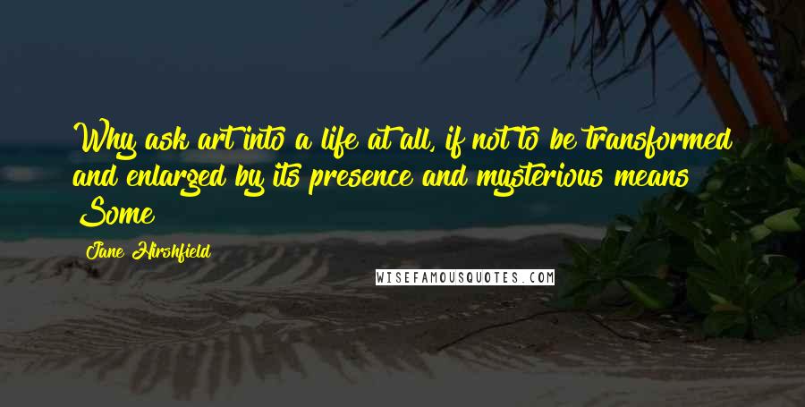 Jane Hirshfield Quotes: Why ask art into a life at all, if not to be transformed and enlarged by its presence and mysterious means? Some