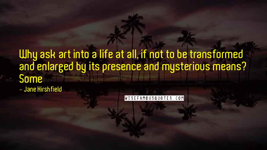 Jane Hirshfield Quotes: Why ask art into a life at all, if not to be transformed and enlarged by its presence and mysterious means? Some