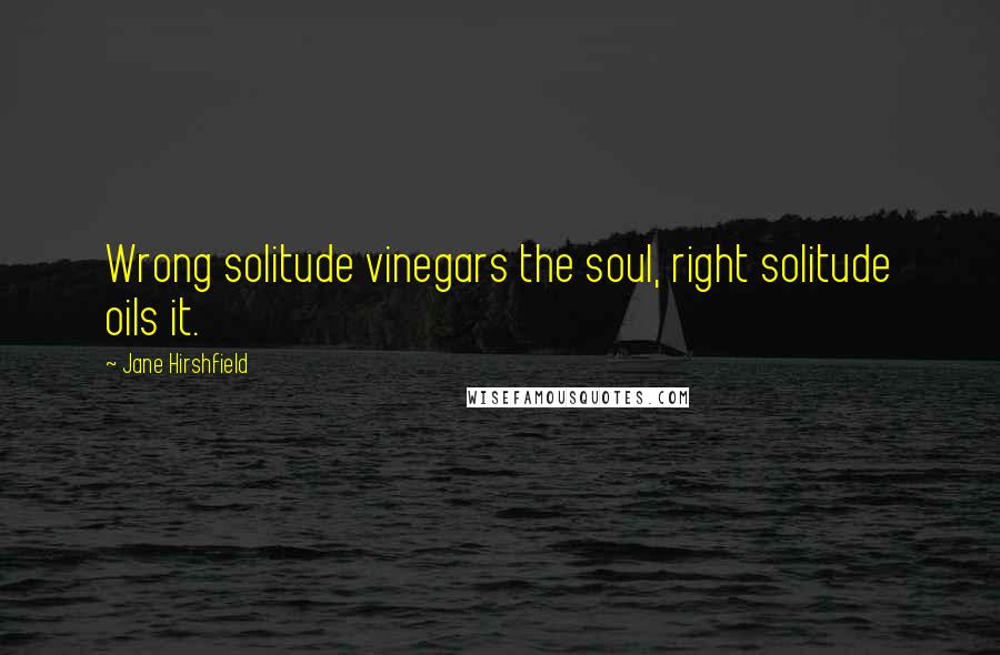 Jane Hirshfield Quotes: Wrong solitude vinegars the soul, right solitude oils it.