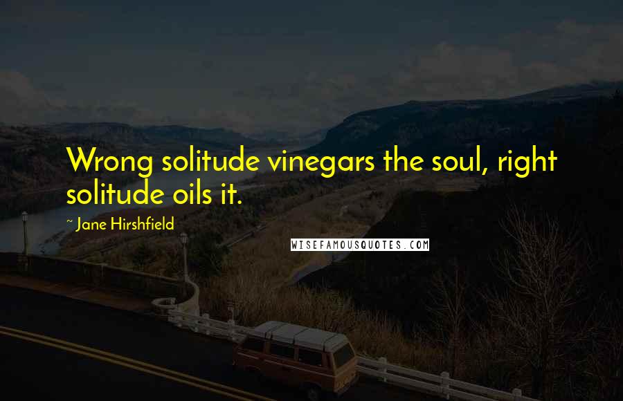 Jane Hirshfield Quotes: Wrong solitude vinegars the soul, right solitude oils it.