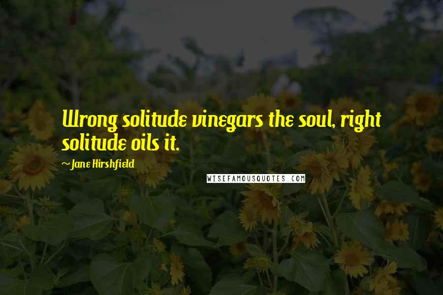 Jane Hirshfield Quotes: Wrong solitude vinegars the soul, right solitude oils it.