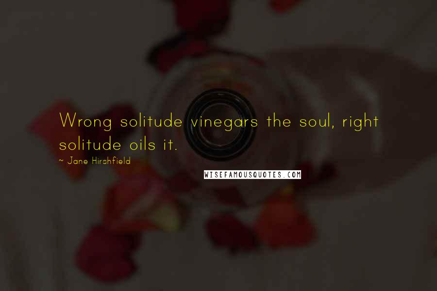 Jane Hirshfield Quotes: Wrong solitude vinegars the soul, right solitude oils it.