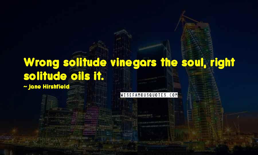 Jane Hirshfield Quotes: Wrong solitude vinegars the soul, right solitude oils it.
