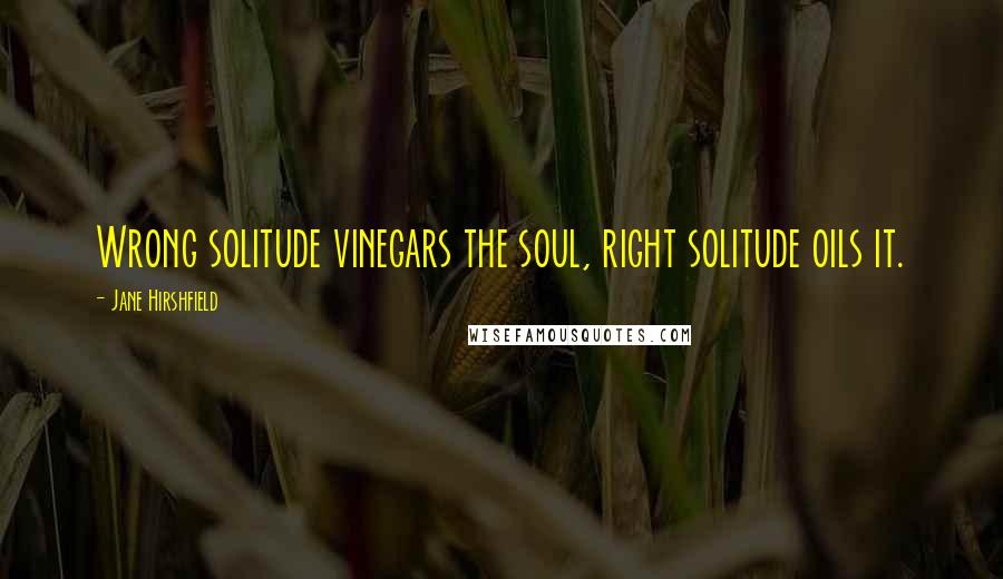 Jane Hirshfield Quotes: Wrong solitude vinegars the soul, right solitude oils it.