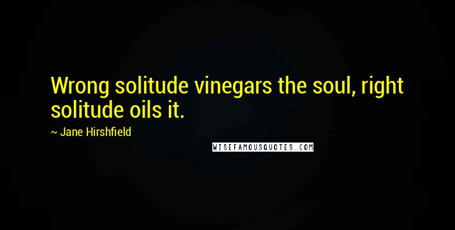 Jane Hirshfield Quotes: Wrong solitude vinegars the soul, right solitude oils it.