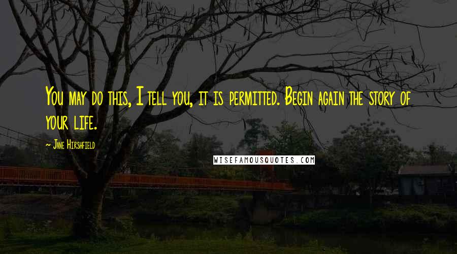 Jane Hirshfield Quotes: You may do this, I tell you, it is permitted. Begin again the story of your life.