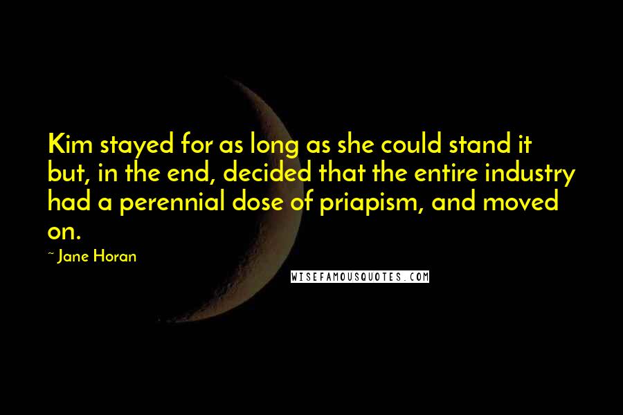 Jane Horan Quotes: Kim stayed for as long as she could stand it but, in the end, decided that the entire industry had a perennial dose of priapism, and moved on.