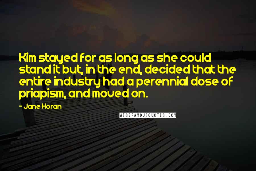 Jane Horan Quotes: Kim stayed for as long as she could stand it but, in the end, decided that the entire industry had a perennial dose of priapism, and moved on.