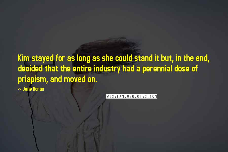 Jane Horan Quotes: Kim stayed for as long as she could stand it but, in the end, decided that the entire industry had a perennial dose of priapism, and moved on.