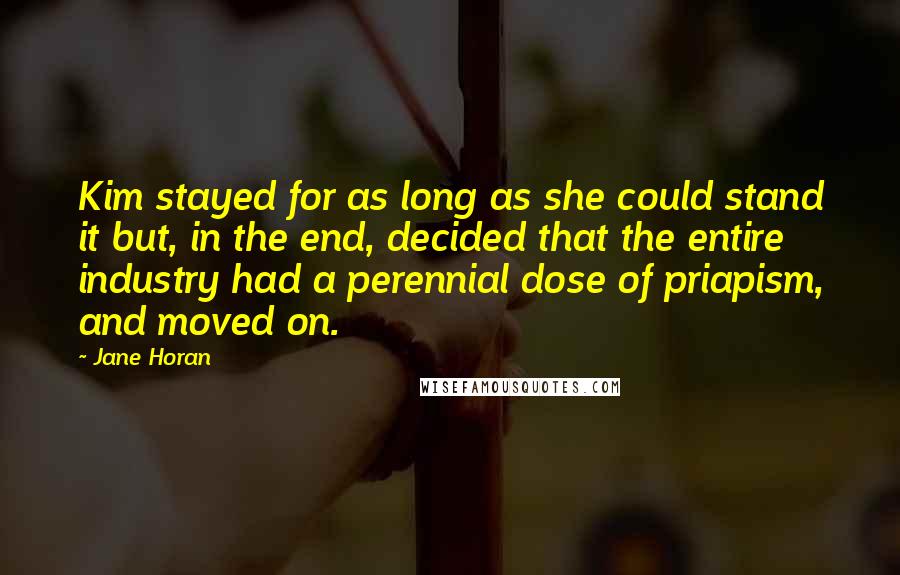 Jane Horan Quotes: Kim stayed for as long as she could stand it but, in the end, decided that the entire industry had a perennial dose of priapism, and moved on.