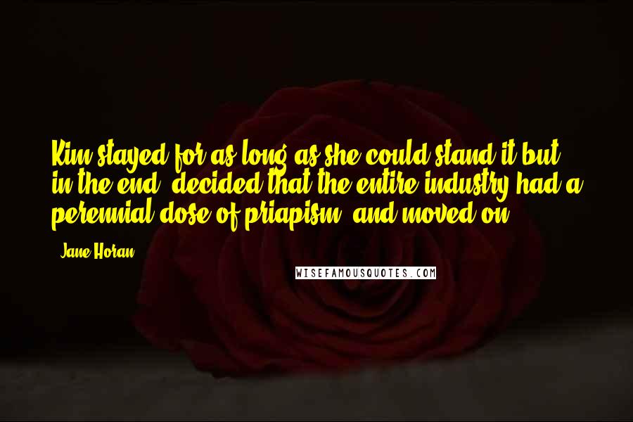 Jane Horan Quotes: Kim stayed for as long as she could stand it but, in the end, decided that the entire industry had a perennial dose of priapism, and moved on.